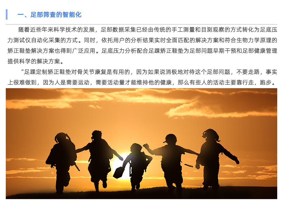 隨著近些年來科學(xué)技術(shù)的發(fā)展，足部數(shù)據(jù)采集已經(jīng)由傳統(tǒng)的手工測量和目測觀察的方式轉(zhuǎn)化為足底壓力測試儀自動(dòng)化采集的方式。同時(shí)，依托用戶的分析結(jié)果實(shí)時(shí)全面匹配的解決方案和符合生物力學(xué)原理的矯正鞋墊解決方案也得到廣泛應(yīng)用。足底壓力分析配合足踝矯正鞋墊為足部問題早期干預(yù)和足部健康管理提供科學(xué)的解決方案。 “足踝定制矯正鞋墊對(duì)骨關(guān)節(jié)康復(fù)是有用的，因?yàn)槿绻f消極地對(duì)待這個(gè)足部問題，不要走路，事實(shí)上很難做到，因?yàn)槿耸切枰\(yùn)動(dòng)，需要活動(dòng)量才能維持他的健康，那么有些人的活動(dòng)主要靠行走，跑步。那如果足部有問題后，活動(dòng)量是要減，但不可能減到一點(diǎn)沒有，這時(shí)候就是人為的在腳上產(chǎn)生一個(gè)緩沖，專門的定制矯正鞋墊來分散對(duì)足部的壓力，讓力的分布更合理?！弊悴渴芰Σ痪?、足底壓力異常、步態(tài)異常也會(huì)影響足部以上關(guān)節(jié)直至整個(gè)體態(tài)問題。