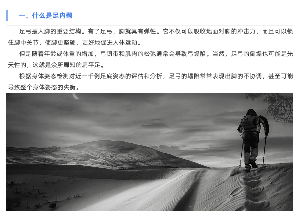 足弓是人腳的重要結(jié)構(gòu)。有了足弓，腳就具有彈性。它不僅可以吸收地面對(duì)腳的沖擊力，而且可以鎖住腳中關(guān)節(jié)，使腳更堅(jiān)硬，更好地促進(jìn)人體運(yùn)動(dòng)。 但是隨著年齡或體重的增加，弓韌帶和肌肉的松弛通常會(huì)導(dǎo)致弓塌陷。當(dāng)然，足弓的倒塌也可能是先天性的，這就是眾所周知的扁平足。 根據(jù)身體姿態(tài)檢測(cè)對(duì)近一千例足底姿態(tài)的評(píng)估和分析，足弓的塌陷常常表現(xiàn)出腳的不協(xié)調(diào)，甚至可能導(dǎo)致整個(gè)身體姿態(tài)的失衡。