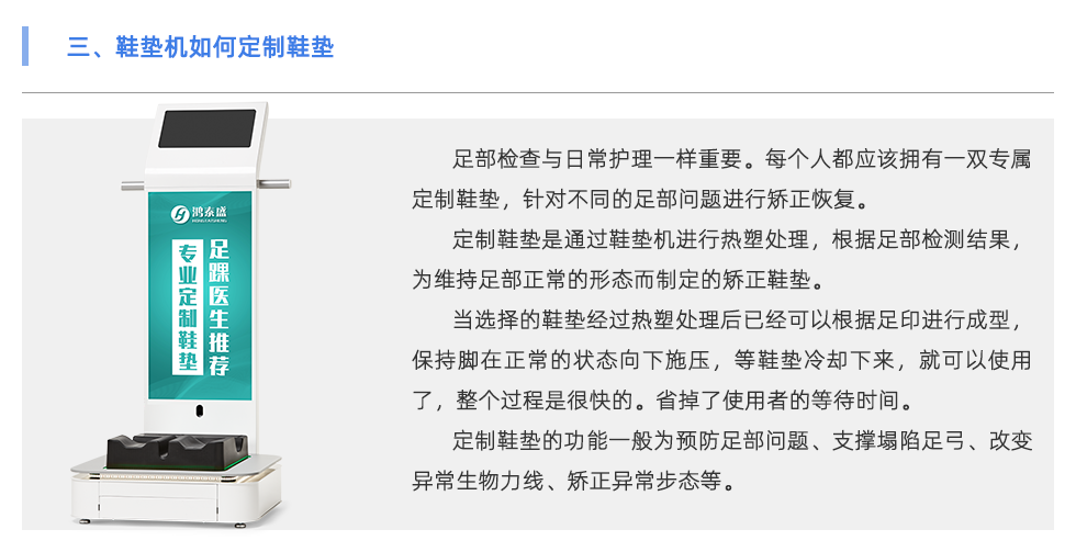 足部檢查與日常護理一樣重要。每個人都應(yīng)該擁有一雙專屬定制鞋墊，針對不同的足部問題進行矯正恢復(fù)。 定制鞋墊是通過鞋墊機進行熱塑處理，根據(jù)足部檢測結(jié)果，為維持足部正常的形態(tài)而制定的矯正鞋墊。 當(dāng)選擇的鞋墊經(jīng)過熱塑處理后已經(jīng)可以根據(jù)足印進行成型，保持腳在正常的狀態(tài)向下施壓，等鞋墊冷卻下來，就可以使用了，整個過程是很快的。省掉了使用者的等待時間。 定制鞋墊的功能一般為預(yù)防足部問題、支撐塌陷足弓、改變異常生物力線、矯正異常步態(tài)等。 當(dāng)代人隨著生活壓力的越來越大，身體健康問題也越來越多，尤其是在緊張的工作生活當(dāng)中沒有時間運動，一天當(dāng)中有至少8小時都坐在工位上。 為了身體保持舒適的狀態(tài)，會有彎腰駝背頭前傾、蹺二郎腿等不良坐姿。這會導(dǎo)致下肢出現(xiàn)肌肉代償、骨骼損傷、容易扭傷等問題 除了保持正確的坐姿外，還可以使用定制鞋墊保持身體姿勢的正常。