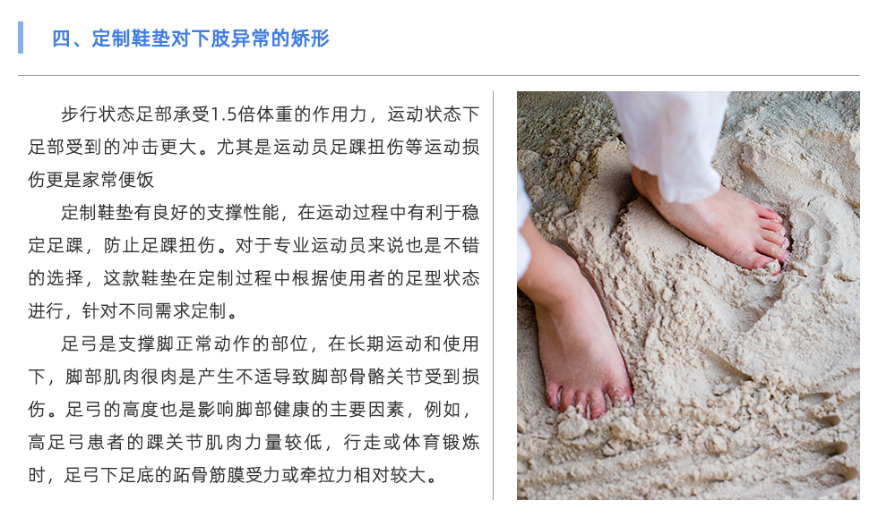步行狀態(tài)足部承受1.5倍體重的作用力，運動狀態(tài)下足部受到的沖擊更大。尤其是運動員足踝扭傷等運動損傷更是家常便飯 定制鞋墊有良好的支撐性能，在運動過程中有利于穩(wěn)定足踝，防止足踝扭傷。對于專業(yè)運動員來說也是不錯的選擇，這款鞋墊在定制過程中根據(jù)使用者的足型狀態(tài)進行，針對不同需求定制。 足弓是支撐腳正常動作的部位，在長期運動和使用下，腳部肌肉很肉是產(chǎn)生不適導(dǎo)致腳部骨骼關(guān)節(jié)受到損傷。足弓的高度也是影響腳部健康的主要因素，例如，高足弓患者的踝關(guān)節(jié)肌肉力量較低，行走或體育鍛煉時，足弓下足底的跖骨筋膜受力或牽拉力相對較大。長期以來，容易出現(xiàn)慢性撕裂損傷，導(dǎo)致局部慢性無菌性炎癥和足底筋膜炎。對于足弓異常的情況，可通過使用定制鞋墊進行支撐與緩解不適。