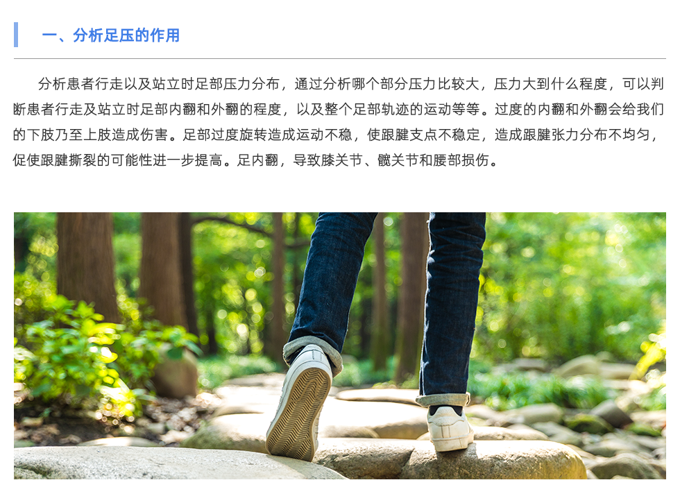 分析患者行走以及站立時足部壓力分布，通過分析哪個部分壓力比較大，壓力大到什么程度，可以判斷患者行走及站立時足部內翻和外翻的程度，以及整個足部軌跡的運動等等。過度的內翻和外翻會給我們的下肢乃至上肢造成傷害。足部過度旋轉造成運動不穩(wěn)，使跟腱支點不穩(wěn)定，造成跟腱張力分布不均勻，促使跟腱撕裂的可能性進一步提高。足內翻，導致膝關節(jié)、髖關節(jié)和腰部損傷。