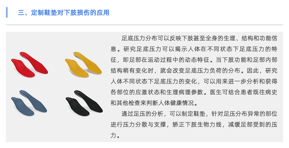 足底壓力分布可以反映下肢甚至全身的生理、結構和功能信息。研究足底壓力可以揭示人體在不同狀態(tài)下足底壓力的特征，即足部在運動過程中的動態(tài)特征。當下肢功能和足部內部結構稍有變化時，就會改變足底壓力負荷的分布。因此，研究人體不同狀態(tài)下足底壓力的變化，可以用來進一步分析和獲得各部位的應激狀態(tài)和生理病理參數(shù)。醫(yī)生可結合患者既往病史和其他檢查來判斷人體健康情況。 通過足壓的分析，可以制定鞋墊，針對足壓分布異常的部位進行壓力分散與支撐，矯正下肢生物力線，減緩足部受到的壓力。