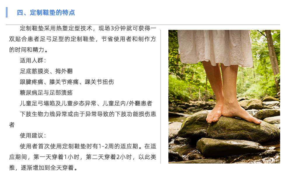 定制鞋墊采用熱塑定型技術，現(xiàn)場3分鐘就可獲得一雙貼合患者足弓足型的定制鞋墊，節(jié)省使用者和制作方的時間和精力。 適用人群： 足底筋膜炎、拇外翻 跟腱疼痛、膝關節(jié)疼痛、踝關節(jié)扭傷 糖尿病足與足部潰瘍 兒童足弓塌陷及兒童步態(tài)異常、兒童足內/外翻患者 下肢生物力線異?；蛴捎诋惓е碌南轮δ軗p傷患者 使用建議： 使用者首次使用定制鞋墊時有1-2周的適應期。在適應期間，第一天穿著1小時，第二天穿著2小時，以此類推，逐漸增加到全天穿著。